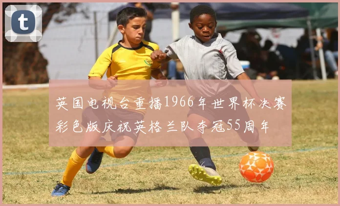 英国电视台重播1966年世界杯决赛彩色版庆祝英格兰队夺冠55周年