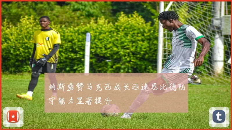 纳斯盛赞马克西成长迅速恩比德防守能力显著提升