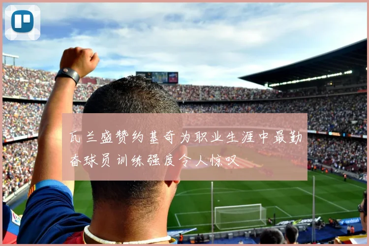 瓦兰盛赞约基奇为职业生涯中最勤奋球员训练强度令人惊叹