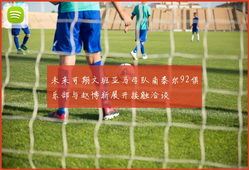 未来可期文班亚马母队南泰尔92俱乐部与赵博新展开接触洽谈