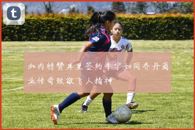 加内特赞库里签约李宁如同乔丹商业传奇致敬飞人精神