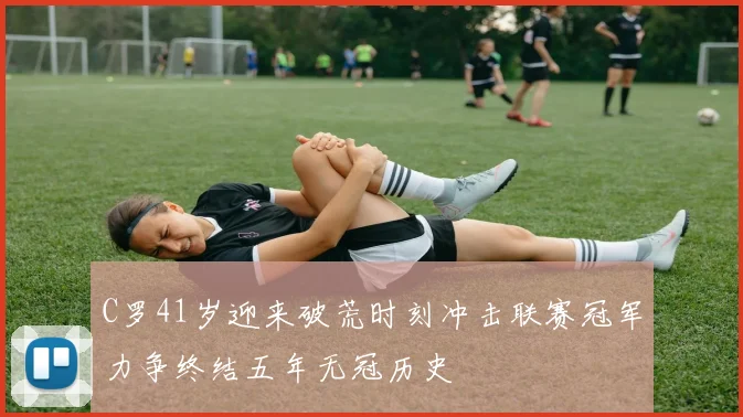 C罗41岁迎来破荒时刻冲击联赛冠军力争终结五年无冠历史