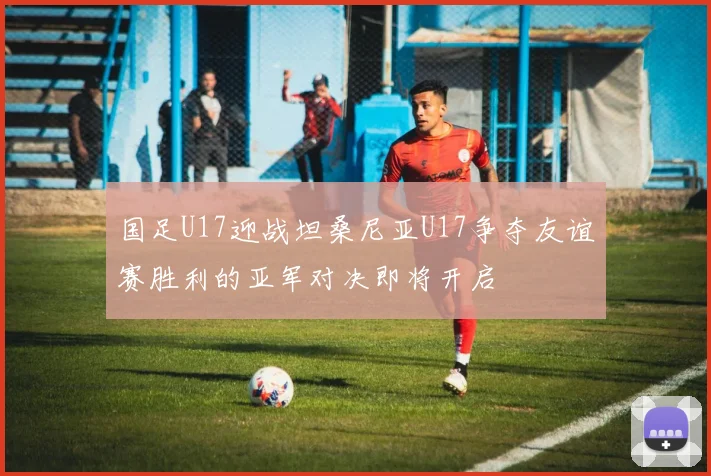 国足U17迎战坦桑尼亚U17争夺友谊赛胜利的亚军对决即将开启