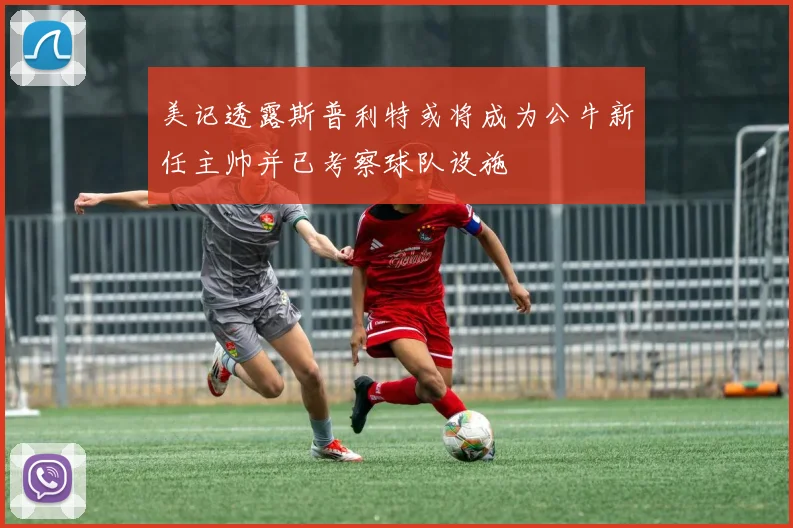 美记透露斯普利特或将成为公牛新任主帅并已考察球队设施
