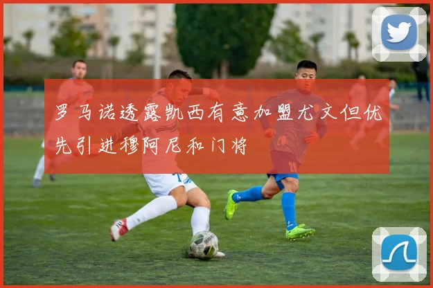 罗马诺透露凯西有意加盟尤文但优先引进穆阿尼和门将