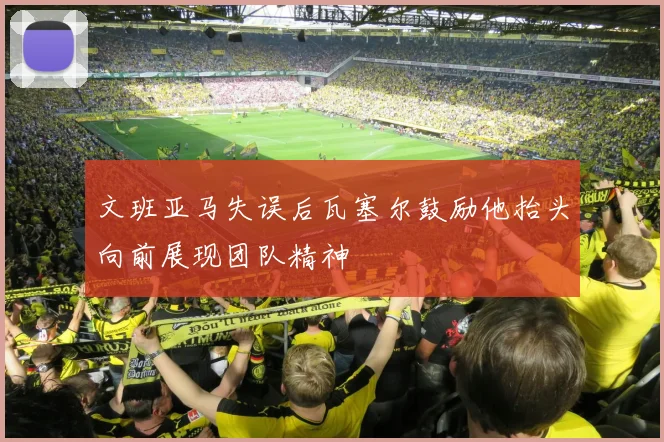 文班亚马失误后瓦塞尔鼓励他抬头向前展现团队精神