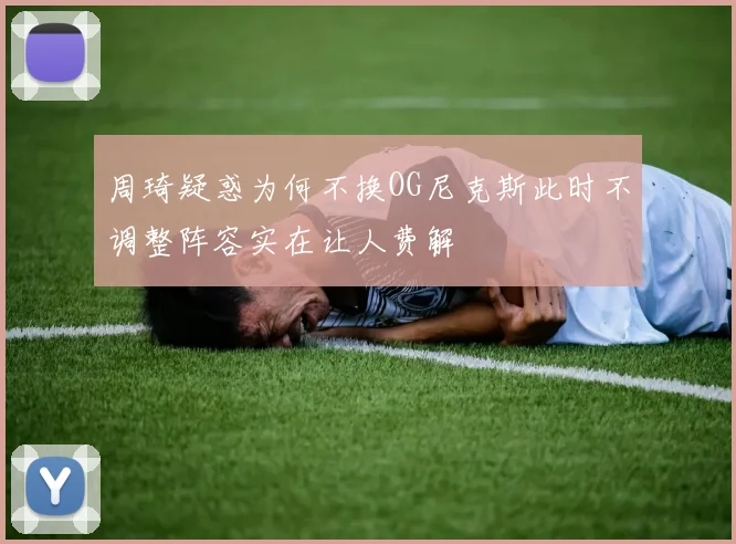 周琦疑惑为何不换OG尼克斯此时不调整阵容实在让人费解