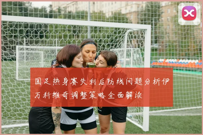 国足热身赛失利后防线问题分析伊万科维奇调整策略全面解读