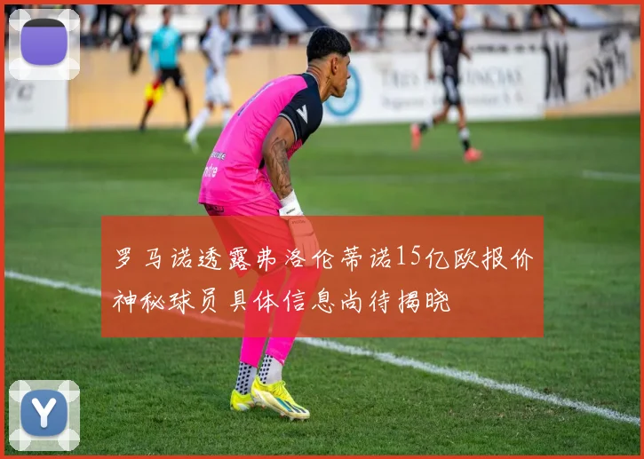 罗马诺透露弗洛伦蒂诺15亿欧报价神秘球员具体信息尚待揭晓