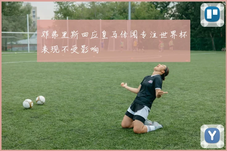 邓弗里斯回应皇马传闻专注世界杯表现不受影响