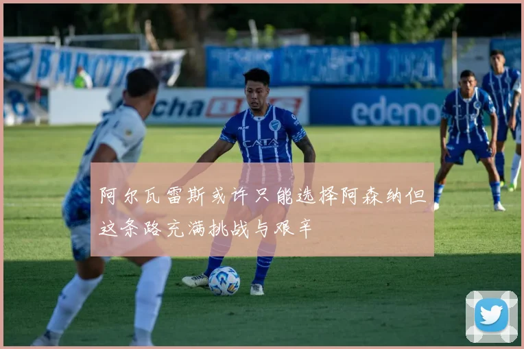 阿尔瓦雷斯或许只能选择阿森纳但这条路充满挑战与艰辛