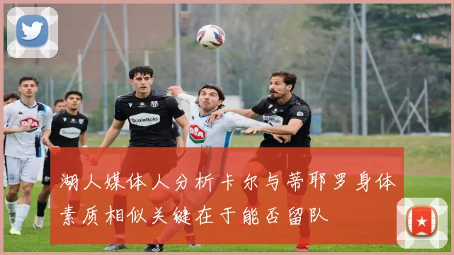 湖人媒体人分析卡尔与蒂耶罗身体素质相似关键在于能否留队