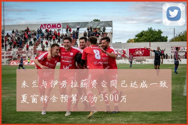 米兰与伊劳拉薪资合同已达成一致夏窗转会预算仅为3500万