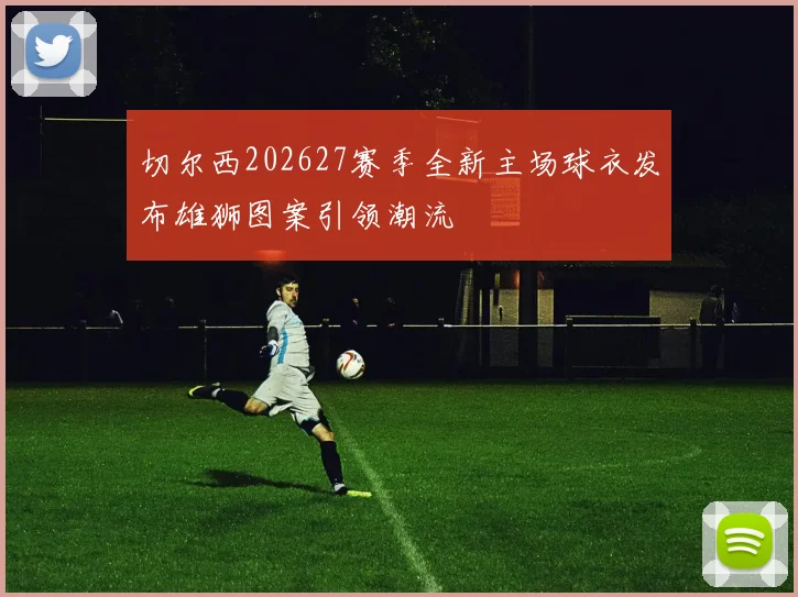 切尔西202627赛季全新主场球衣发布雄狮图案引领潮流