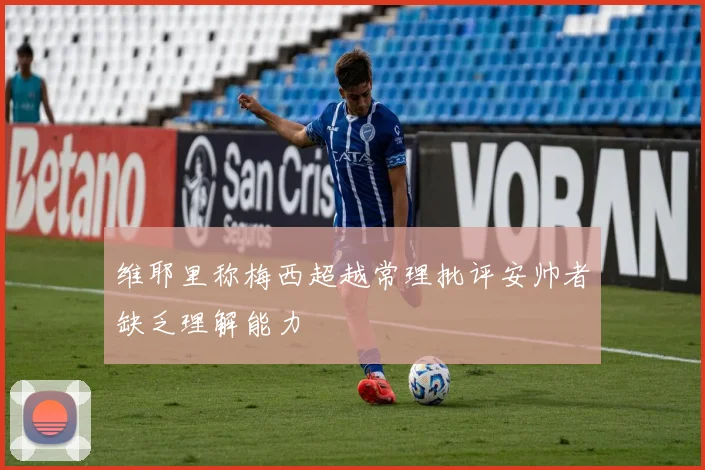 维耶里称梅西超越常理批评安帅者缺乏理解能力