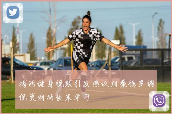 梅西健身视频引发热议利桑德罗调侃莫利纳快来学习
