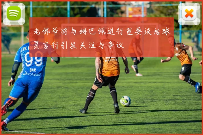 老佛爷将与姆巴佩进行重要谈话球员言行引发关注与争议