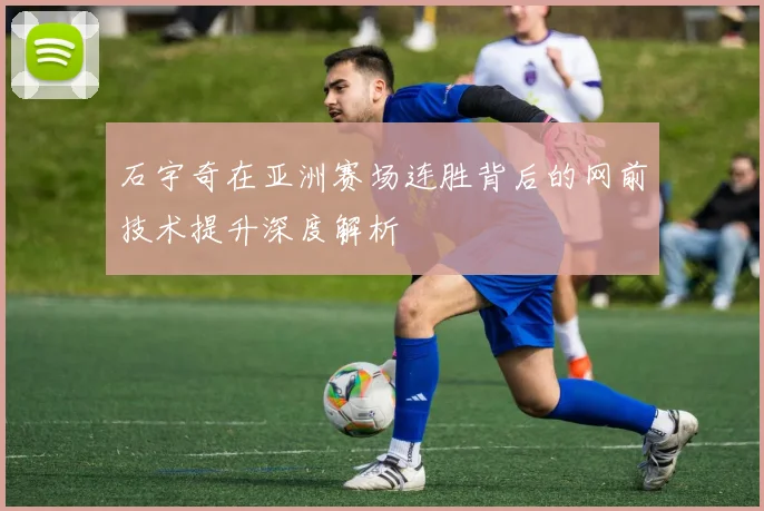 石宇奇在亚洲赛场连胜背后的网前技术提升深度解析
