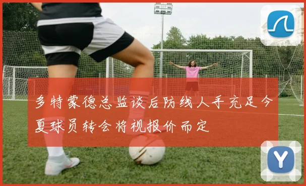 多特蒙德总监谈后防线人手充足今夏球员转会将视报价而定