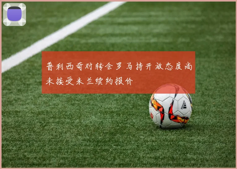 普利西奇对转会罗马持开放态度尚未接受米兰续约报价
