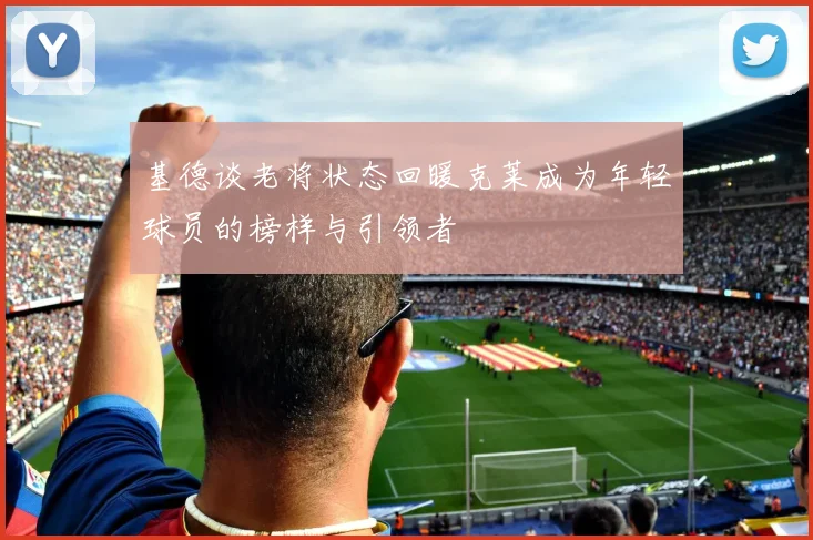 基德谈老将状态回暖克莱成为年轻球员的榜样与引领者
