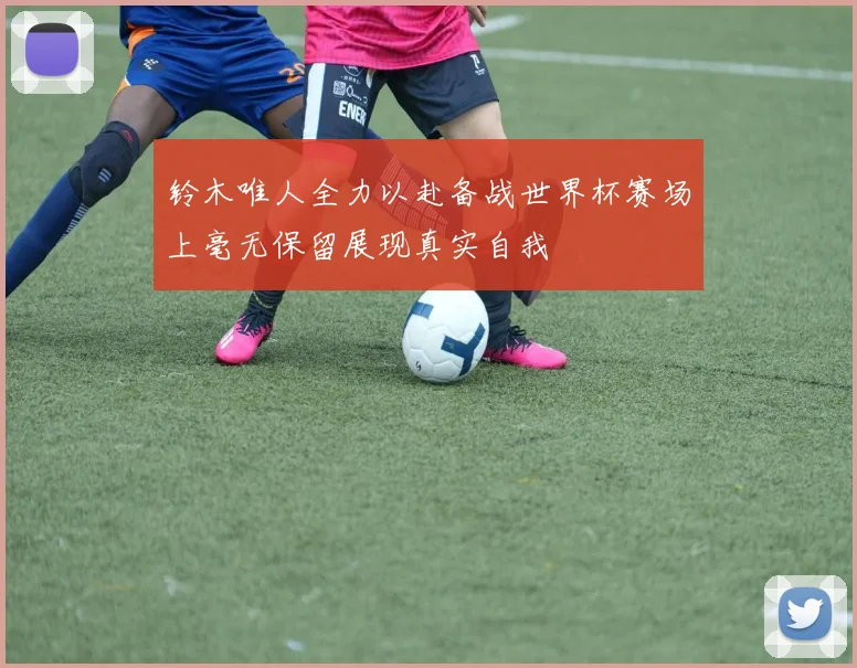 铃木唯人全力以赴备战世界杯赛场上毫无保留展现真实自我