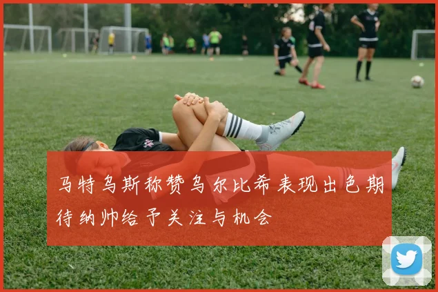 马特乌斯称赞乌尔比希表现出色期待纳帅给予关注与机会