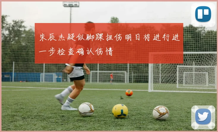 朱辰杰疑似脚踝扭伤明日将进行进一步检查确认伤情
