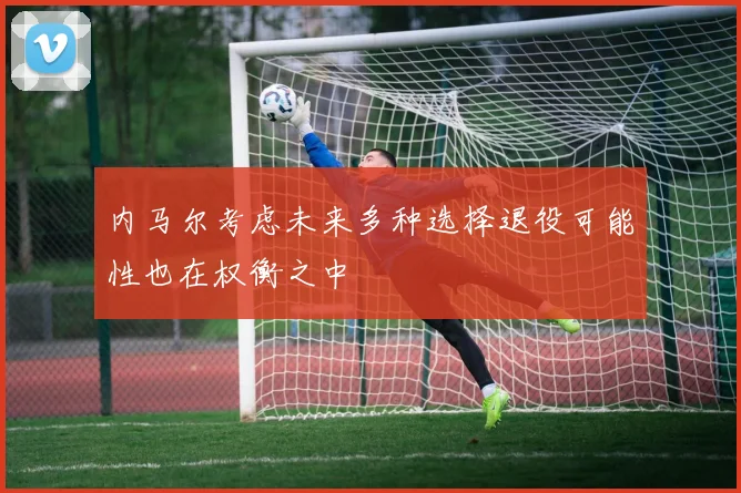 内马尔考虑未来多种选择退役可能性也在权衡之中