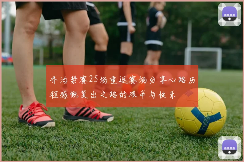 乔治禁赛25场重返赛场分享心路历程感慨复出之路的艰辛与快乐