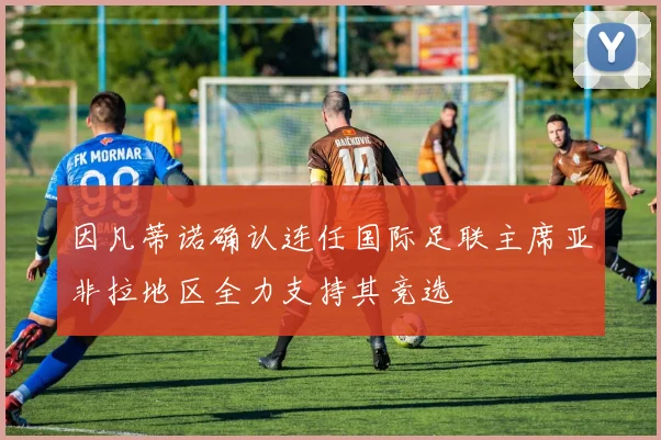 因凡蒂诺确认连任国际足联主席亚非拉地区全力支持其竞选