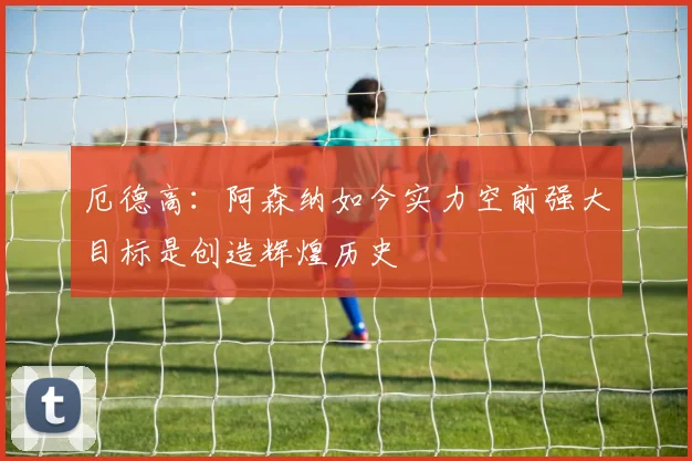 厄德高：阿森纳如今实力空前强大目标是创造辉煌历史